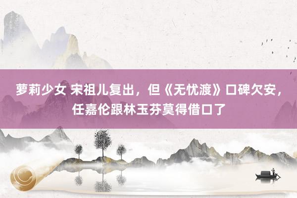 萝莉少女 宋祖儿复出，但《无忧渡》口碑欠安，任嘉伦跟林玉芬莫得借口了