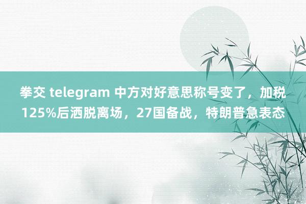 拳交 telegram 中方对好意思称号变了,加税125%后洒脱离场,27国备战,特朗普急表态