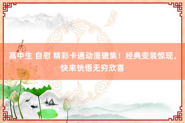高中生 自慰 精彩卡通动漫辘集！经典变装惊现，快来恍悟无穷欣喜