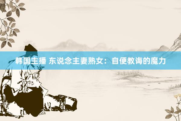 韩国主播 东说念主妻熟女：自便教诲的魔力