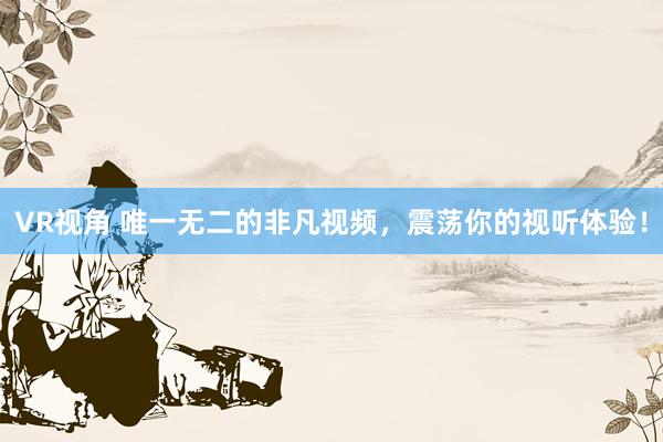 VR视角 唯一无二的非凡视频,震荡你的视听体验!