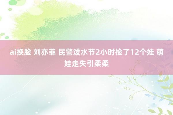 ai换脸 刘亦菲 民警泼水节2小时捡了12个娃 萌娃走失引柔柔