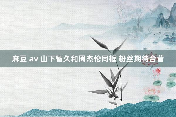 麻豆 av 山下智久和周杰伦同框 粉丝期待合营