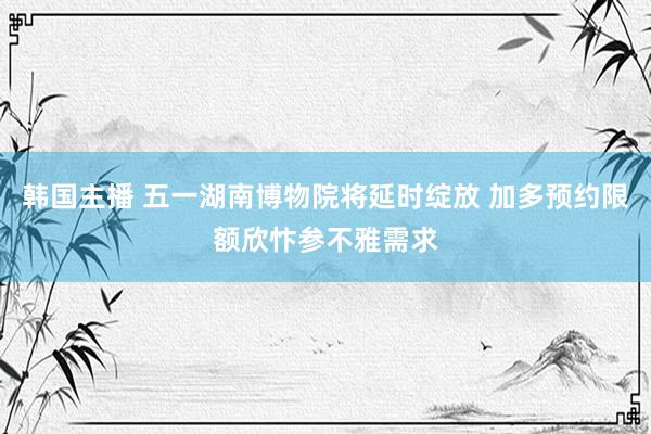 韩国主播 五一湖南博物院将延时绽放 加多预约限额欣忭参不雅需求