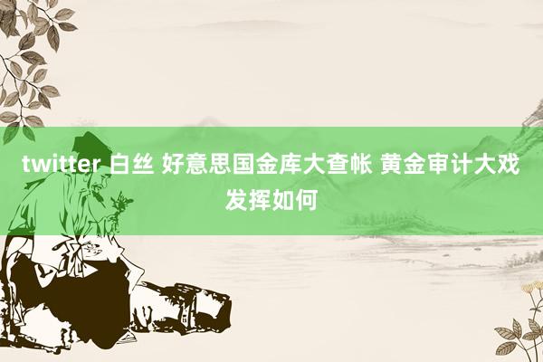 twitter 白丝 好意思国金库大查帐 黄金审计大戏发挥如何