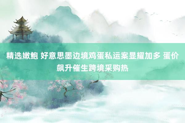 精选嫩鲍 好意思墨边境鸡蛋私运案显耀加多 蛋价飙升催生跨境采购热