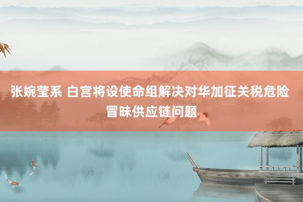 张婉莹系 白宫将设使命组解决对华加征关税危险 冒昧供应链问题
