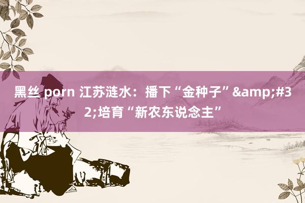 黑丝 porn 江苏涟水：播下“金种子”&#32;培育“新农东说念主”