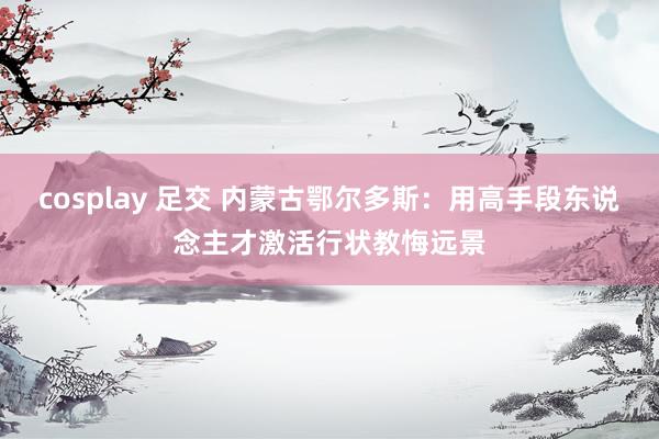 cosplay 足交 内蒙古鄂尔多斯:用高手段东说念主才激活行状教悔远景