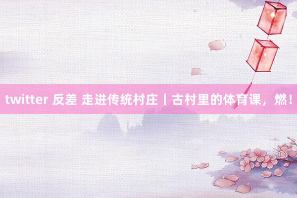 twitter 反差 走进传统村庄丨古村里的体育课,燃!