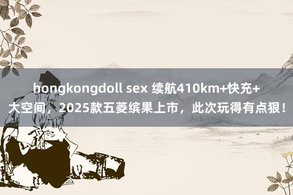 hongkongdoll sex 续航410km+快充+大空间，2025款五菱缤果上市，此次玩得有点狠！