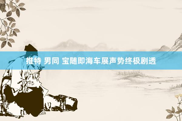 推特 男同 宝随即海车展声势终极剧透