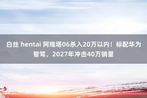 白丝 hentai 阿维塔06杀入20万以内!标配华为智驾,2027年冲击40万销量