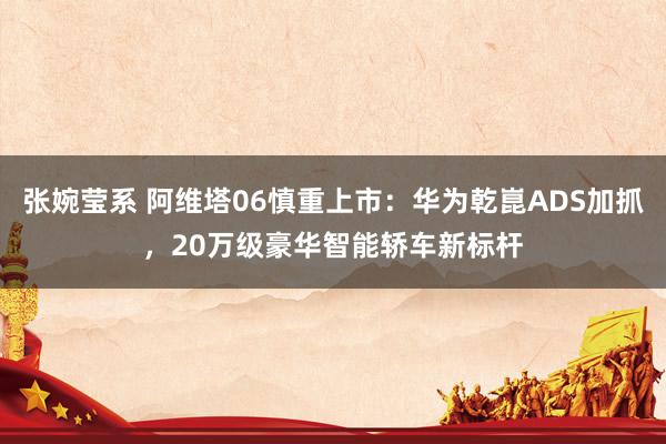 张婉莹系 阿维塔06慎重上市:华为乾崑ADS加抓,20万级豪华智能轿车新标杆