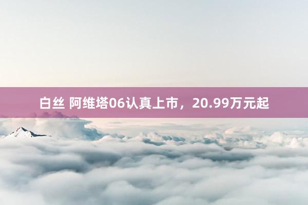 白丝 阿维塔06认真上市，20.99万元起