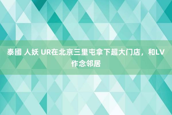 泰國 人妖 UR在北京三里屯拿下超大门店,和LV作念邻居