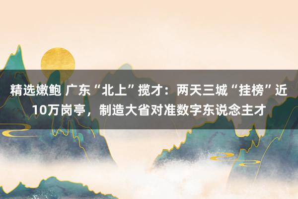 精选嫩鲍 广东“北上”揽才：两天三城“挂榜”近10万岗亭，制造大省对准数字东说念主才