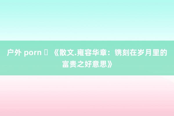 户外 porn ​《散文.雍容华章：镌刻在岁月里的富贵之好意思》