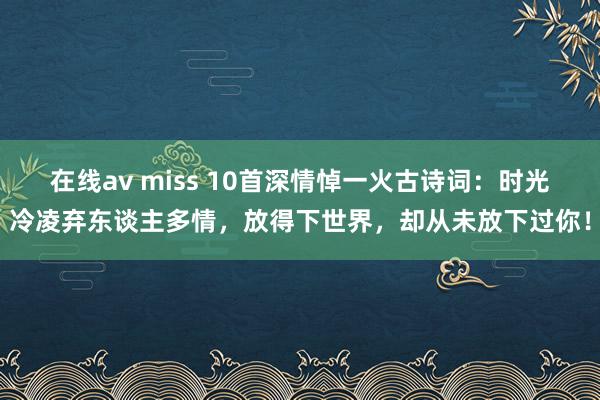 在线av miss 10首深情悼一火古诗词:时光冷凌弃东谈主多情,放得下世界,却从未放下过你!