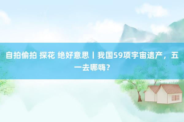 自拍偷拍 探花 绝好意思丨我国59项宇宙遗产，五一去哪嗨？