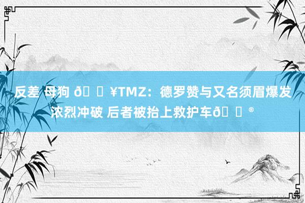反差 母狗 💥TMZ：德罗赞与又名须眉爆发浓烈冲破 后者被抬上救护车😮