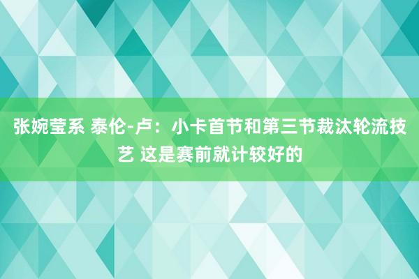 张婉莹系 泰伦-卢:小卡首节和第三节裁汰轮流技艺 这是赛前就计较好的