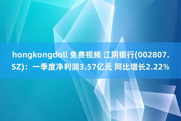 hongkongdoll 免费视频 江阴银行(002807.SZ):一季度净利润3.57亿元 同比增长2.22%