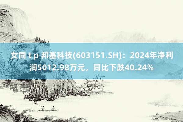 女同 t p 邦基科技(603151.SH):2024年净利润5012.98万元,同比下跌40.24%