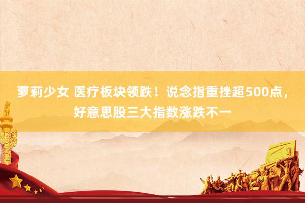 萝莉少女 医疗板块领跌！说念指重挫超500点，好意思股三大指数涨跌不一