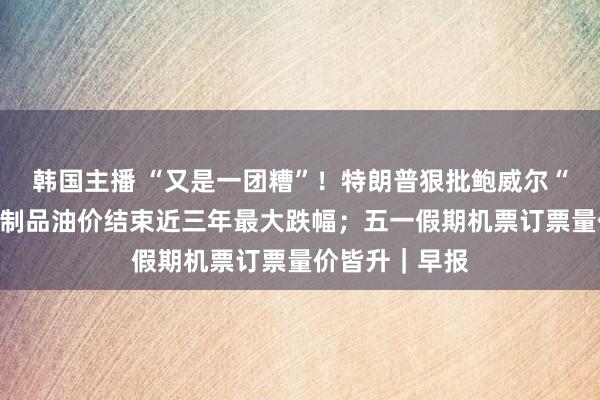 韩国主播 “又是一团糟”!特朗普狠批鲍威尔“尽早下台”;制品油价结束近三年最大跌幅;五一假期机票订票量价皆升|早报