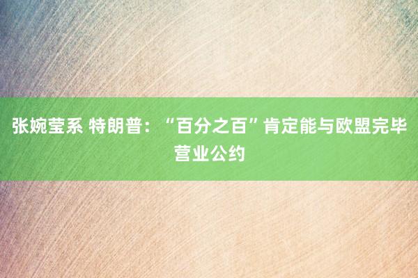 张婉莹系 特朗普:“百分之百”肯定能与欧盟完毕营业公约
