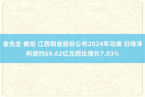 金先生 偷拍 江西铜业股份公布2024年功绩 归母净利润约69.62亿元同比增长7.03%