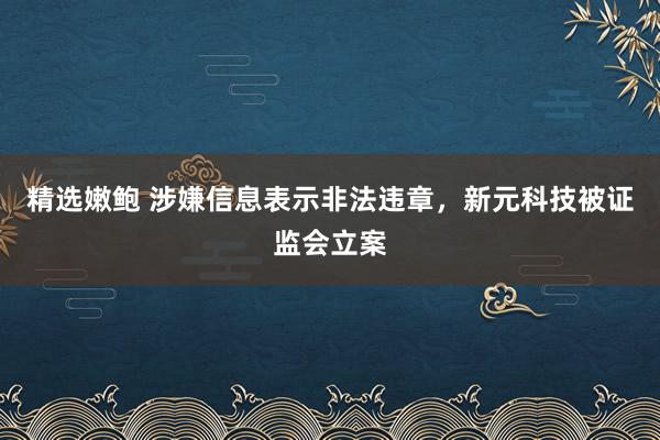 精选嫩鲍 涉嫌信息表示非法违章，新元科技被证监会立案