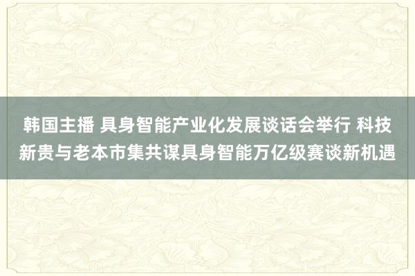 韩国主播 具身智能产业化发展谈话会举行 科技新贵与老本市集共谋具身智能万亿级赛谈新机遇