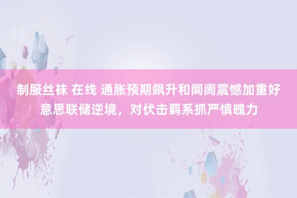 制服丝袜 在线 通胀预期飙升和阛阓震憾加重好意思联储逆境，对伏击羁系抓严慎魄力