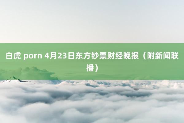 白虎 porn 4月23日东方钞票财经晚报（附新闻联播）