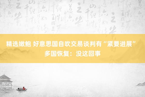 精选嫩鲍 好意思国自吹交易谈判有“紧要进展” 多国恢复：没这回事