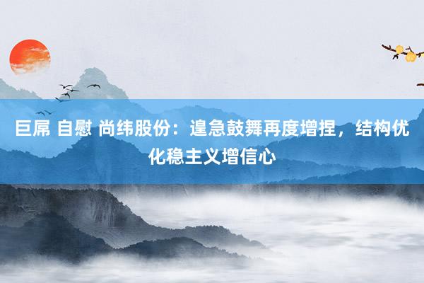 巨屌 自慰 尚纬股份:遑急鼓舞再度增捏,结构优化稳主义增信心