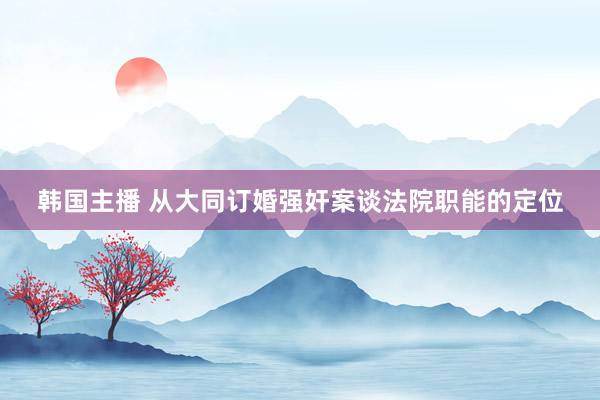 韩国主播 从大同订婚强奸案谈法院职能的定位