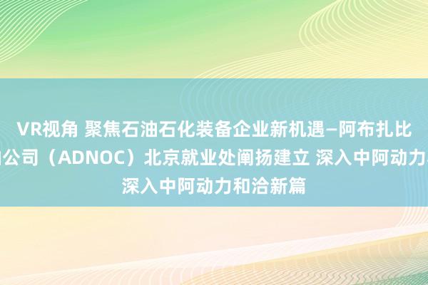 VR视角 聚焦石油石化装备企业新机遇—阿布扎比国度石油公司（ADNOC）北京就业处阐扬建立 深入中阿动力和洽新篇