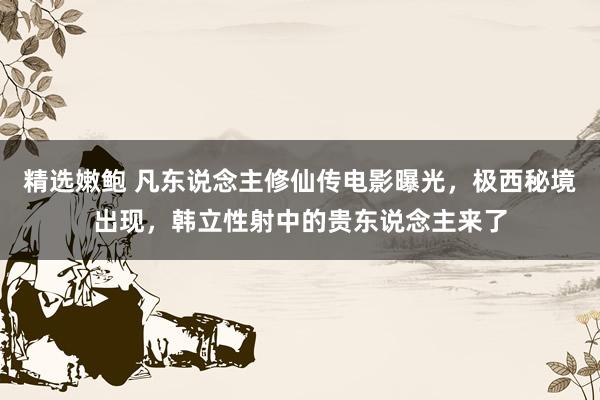 精选嫩鲍 凡东说念主修仙传电影曝光,极西秘境出现,韩立性射中的贵东说念主来了