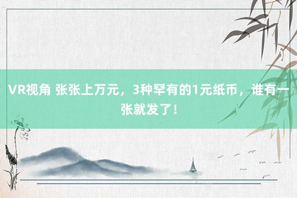 VR视角 张张上万元，3种罕有的1元纸币，谁有一张就发了！