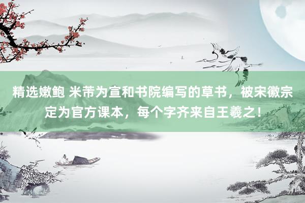 精选嫩鲍 米芾为宣和书院编写的草书,被宋徽宗定为官方课本,每个字齐来自王羲之!
