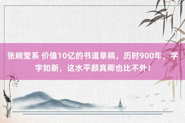 张婉莹系 价值10亿的书道草稿,历时900年,字字如新,这水平颜真卿也比不外!