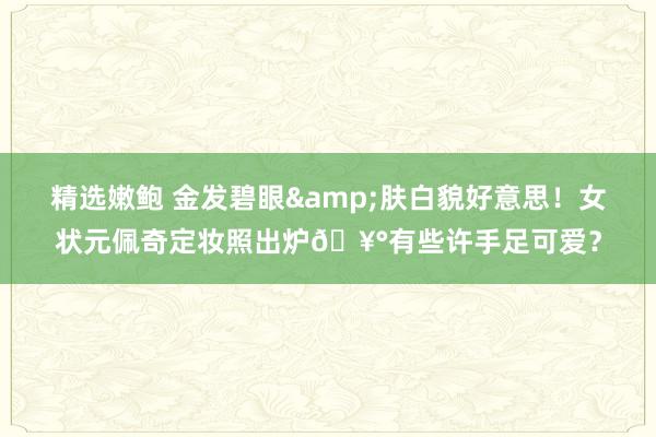 精选嫩鲍 金发碧眼&肤白貌好意思!女状元佩奇定妆照出炉🥰有些许手足可爱?