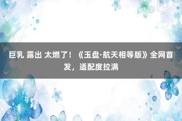 巨乳 露出 太燃了！《玉盘·航天相等版》全网首发，适配度拉满