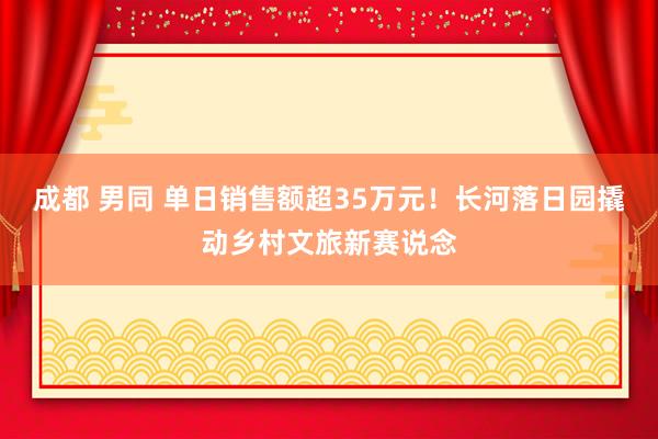 成都 男同 单日销售额超35万元!长河落日园撬动乡村文旅新赛说念