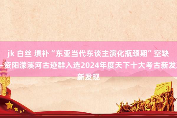 jk 白丝 填补“东亚当代东谈主演化瓶颈期”空缺——资阳濛溪河古迹群入选2024年度天下十大考古新发现