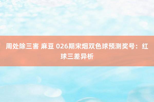 周处除三害 麻豆 026期宋烟双色球预测奖号:红球三差异析