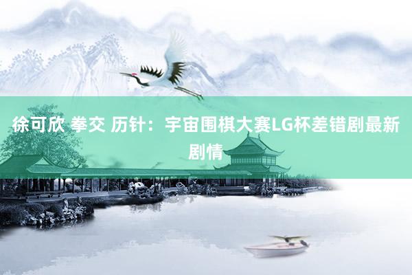 徐可欣 拳交 历针：宇宙围棋大赛LG杯差错剧最新剧情